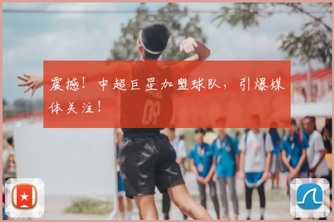 震撼！中超巨星加盟球队，引爆媒体关注！