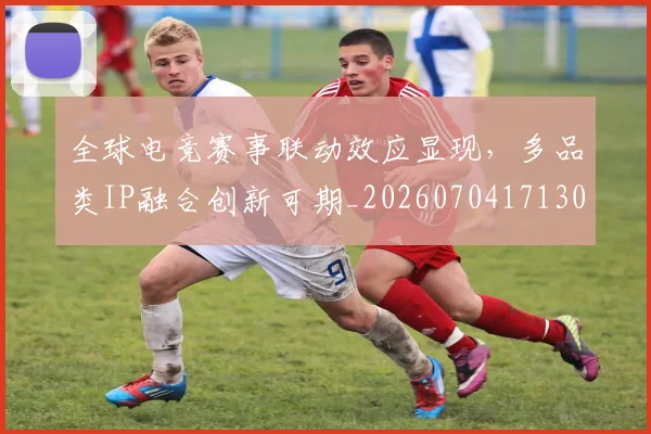 全球电竞赛事联动效应显现，多品类IP融合创新可期_20260704171305