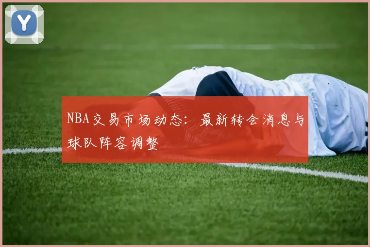 NBA交易市场动态:最新转会消息与球队阵容调整