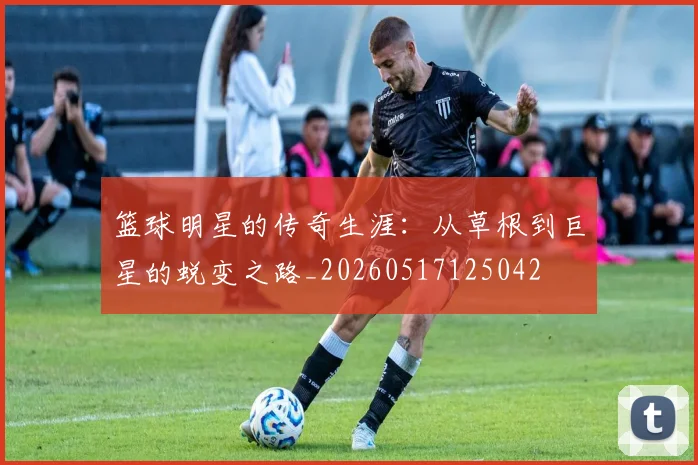 篮球明星的传奇生涯：从草根到巨星的蜕变之路_20260517125042
