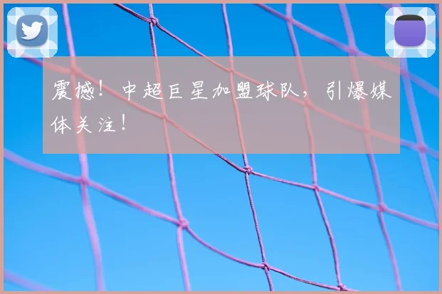 震撼!中超巨星加盟球队,引爆媒体关注!