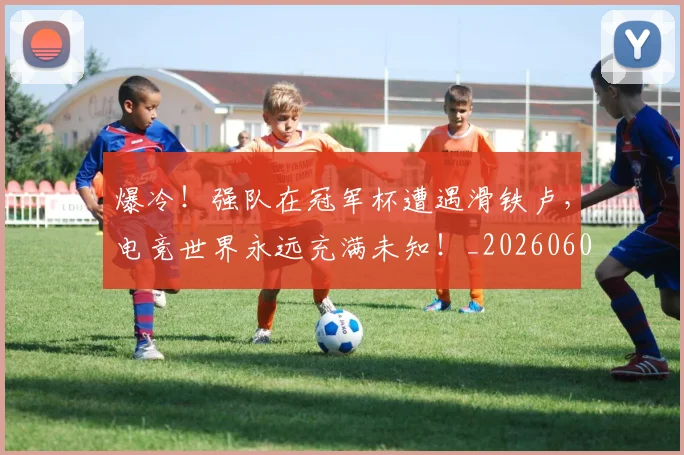 爆冷！强队在冠军杯遭遇滑铁卢，电竞世界永远充满未知！_20260606150034