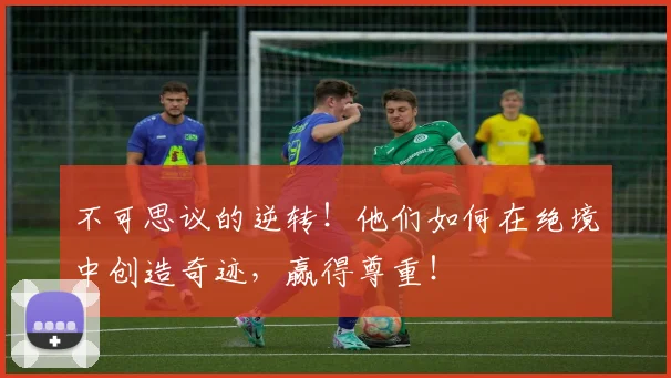 不可思议的逆转!他们如何在绝境中创造奇迹,赢得尊重!