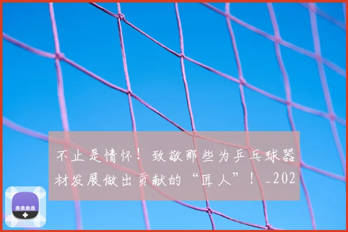 不止是情怀！致敬那些为乒乓球器材发展做出贡献的“匠人”！_20260531151323_20260702175046