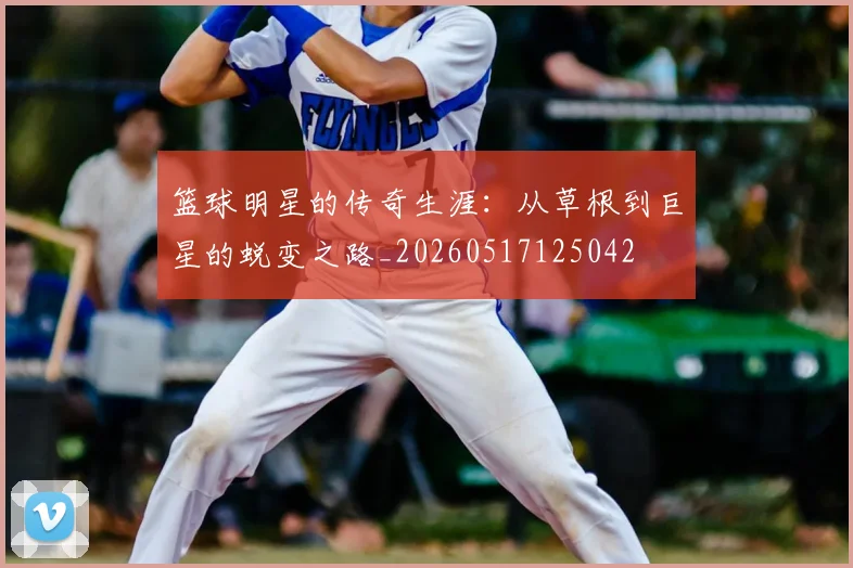 篮球明星的传奇生涯:从草根到巨星的蜕变之路_20260517125042