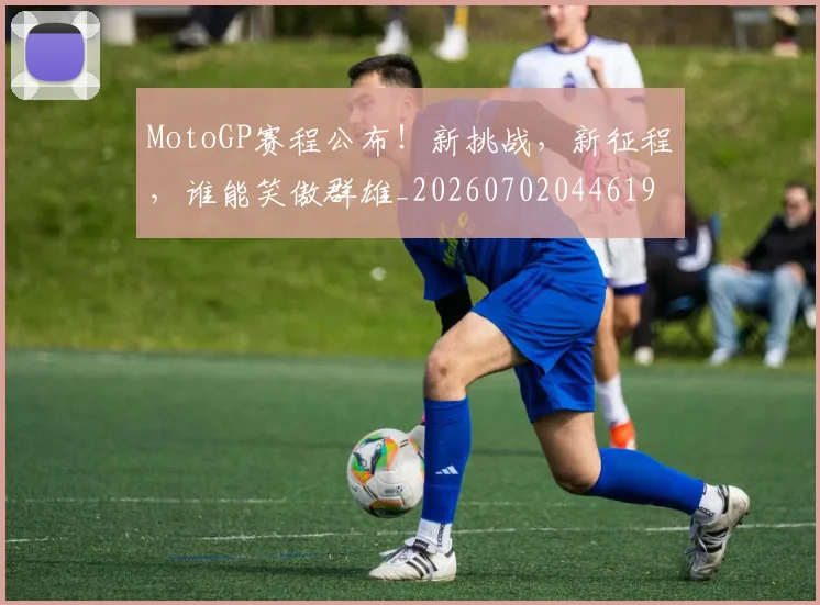 MotoGP赛程公布!新挑战,新征程,谁能笑傲群雄_20260702044619