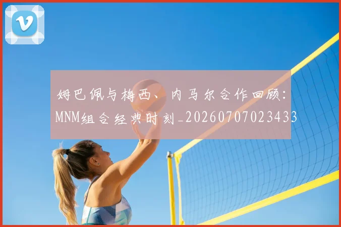 姆巴佩与梅西、内马尔合作回顾:MNM组合经典时刻_20260707023433