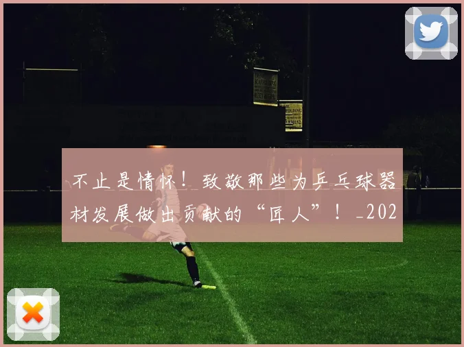 不止是情怀！致敬那些为乒乓球器材发展做出贡献的“匠人”！_20260531151323_20260702175046