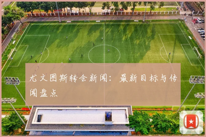 尤文图斯转会新闻：最新目标与传闻盘点