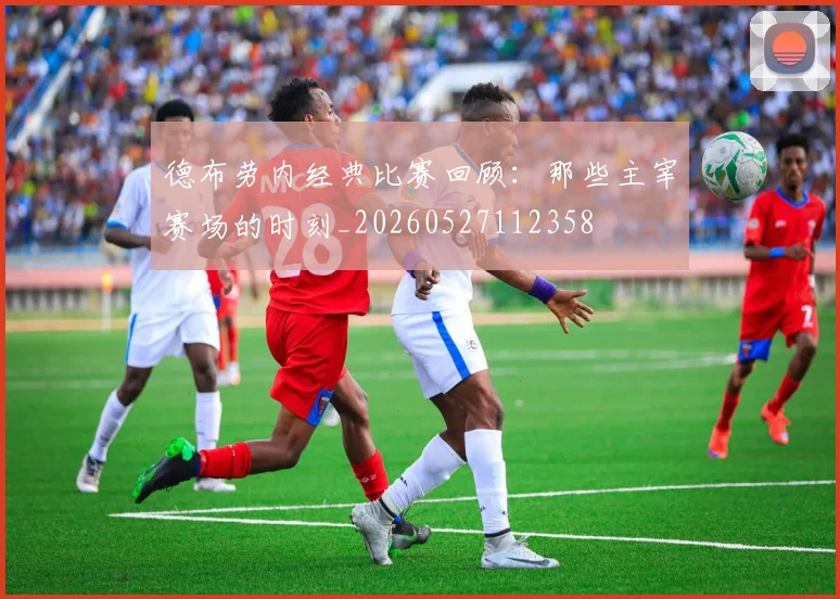 德布劳内经典比赛回顾：那些主宰赛场的时刻_20260527112358