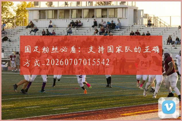 国足粉丝必看:支持国家队的正确方式_20260707015542